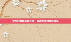 京东白条找商家兑换，轻松享受购物新体验