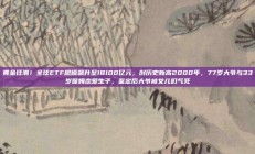 黄金狂潮！全球ETF规模飙升至18100亿元，创历史新高2000年，77岁大爷与33岁保姆恋爱生子，鉴定后大爷被女儿们气死