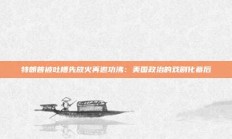 特朗普被吐槽先放火再邀功沸：美国政治的戏剧化幕后