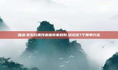 盘点:京东白条找靠谱商家秒到,试试这7个简单方法