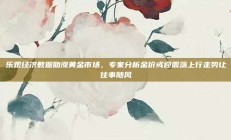 乐观经济数据助涨黄金市场，专家分析金价或迎震荡上行走势让往事随风