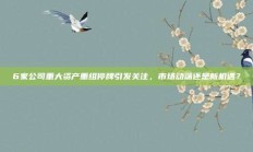 6家公司重大资产重组停牌引发关注，市场动荡还是新机遇？