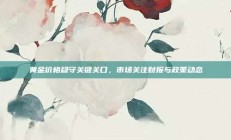 黄金价格稳守关键关口，市场关注财报与政策动态