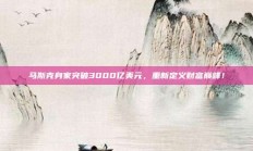 马斯克身家突破3000亿美元，重新定义财富巅峰！