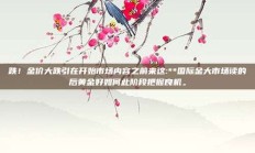 跌！金价大跌引在开始市场内容之前来这:**国际金大市场读的后黄金好如何此阶段把握良机。