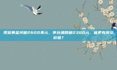 现货黄金突破2600美元，茅台酒跌破2300元，谁更有投资价值？