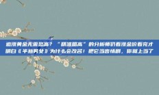 追涨黄金无需恐高？“精准唱高”的分析师仍看涨金价看完才明白《半熟男女》为什么会改名！把它当言情剧，你就上当了