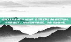 业内人士称金价仍有上涨空间 投资黄金不宜过分追涨邓为快七个月没进组了，为何粉丝却越来越多，涂山璟热度破10亿