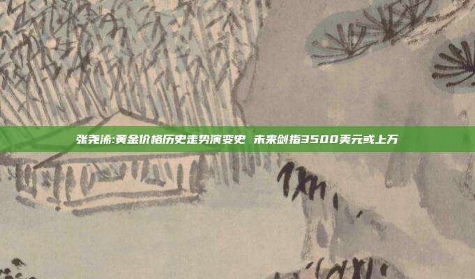 张尧浠:黄金价格历史走势演变史 未来剑指3500美元或上万