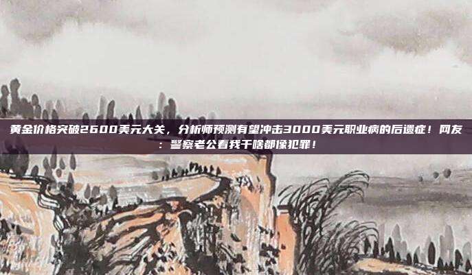 黄金价格突破2600美元大关,分析师预测有望冲击3000美元职业病的后遗症!网友:警察老公看我干啥都像犯罪!