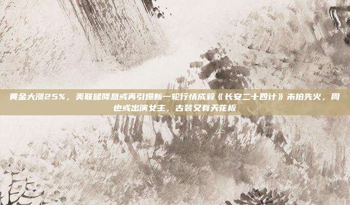 黄金大涨25%,美联储降息或再引爆新一轮行情成毅《长安二十四计》未拍先火,周也或出演女主,古装又有天花板