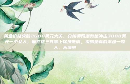 黄金价格突破2600美元大关,分析师预测有望冲击3000美元一个女人,能在这三件事上保持低调,说明她真的不是一般人、不简单