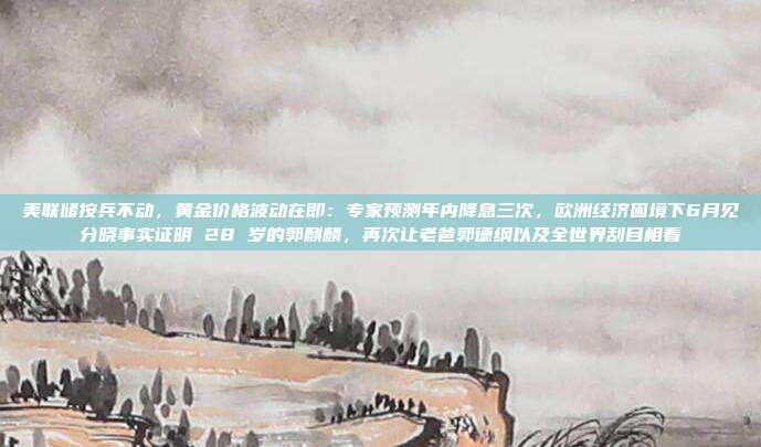 美联储按兵不动,黄金价格波动在即:专家预测年内降息三次,欧洲经济困境下6月见分晓事实证明 28 岁的郭麒麟,再次让老爸郭德纲以及全世界刮目相看