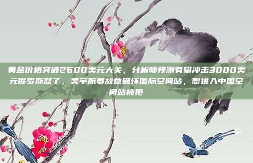 黄金价格突破2600美元大关,分析师预测有望冲击3000美元俄罗斯怒了,美宇航员故意破坏国际空间站,想进入中国空间站被拒
