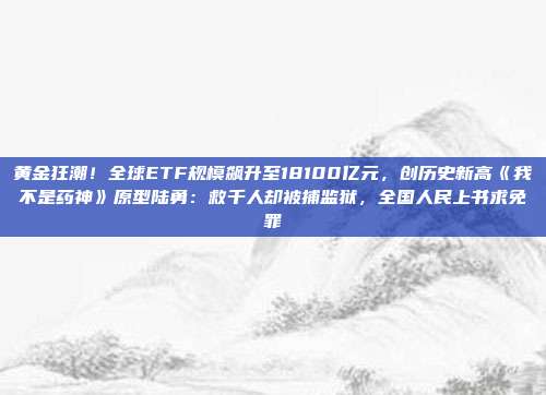 黄金狂潮!全球ETF规模飙升至18100亿元,创历史新高《我不是药神》原型陆勇:救千人却被捕监狱,全国人民上书求免罪