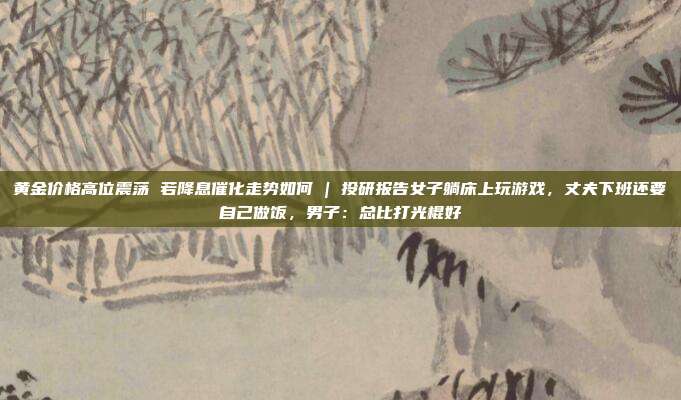 黄金价格高位震荡 若降息催化走势如何 | 投研报告女子躺床上玩游戏,丈夫下班还要自己做饭,男子:总比打光棍好