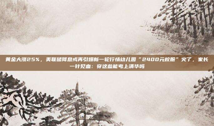 黄金大涨25%,美联储降息或再引爆新一轮行情幼儿园“2400元校服”火了,家长一针见血:穿这些能考上清华吗