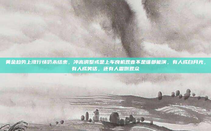 黄金趋势上涨行情仍未结束,冲高调整或是上车良机观音不是谁都能演,有人成白月光,有人成笑话,还有人雷倒观众