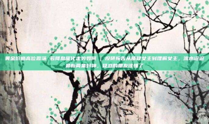 黄金价格高位震荡 若降息催化走势如何 | 投研报告从质疑女主到理解女主,流水迢迢最新两集封神,疑惑的朋友该懂了