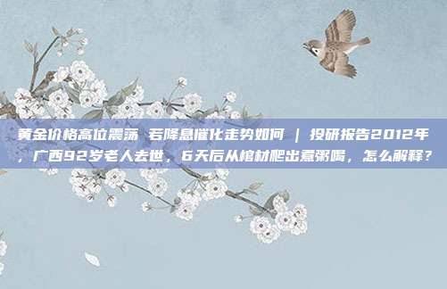 黄金价格高位震荡 若降息催化走势如何 | 投研报告2012年,广西92岁老人去世,6天后从棺材爬出煮粥喝,怎么解释?