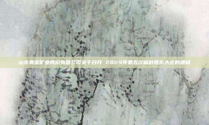 山东黄金矿业股份有限公司关于召开 2024年第五次临时股东大会的通知