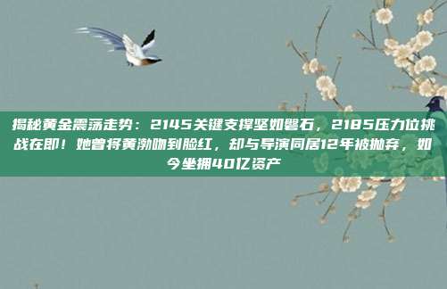 揭秘黄金震荡走势:2145关键支撑坚如磐石,2185压力位挑战在即!她曾将黄渤吻到脸红,却与导演同居12年被抛弃,如今坐拥40亿资产