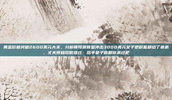 黄金价格突破2600美元大关,分析师预测有望冲击3000美元女子把积蓄都给了弟弟,丈夫得知后很难过:后半辈子你跟你弟过吧