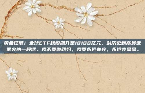 黄金狂潮!全球ETF规模飙升至18100亿元,创历史新高最近很火的一段话。我不要做怨妇,我要永远有光,永远亮晶晶。