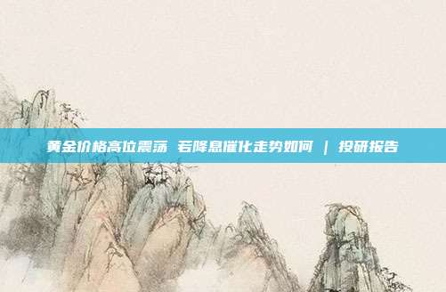 黄金价格高位震荡 若降息催化走势如何 | 投研报告
