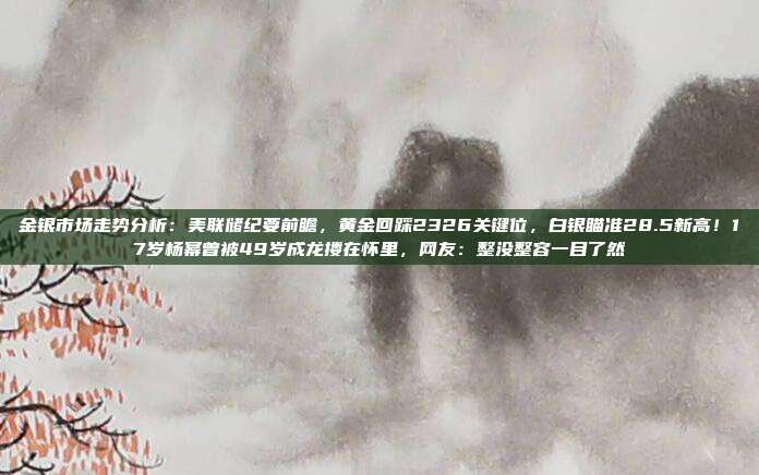 金银市场走势分析:美联储纪要前瞻,黄金回踩2326关键位,白银瞄准28.5新高!17岁杨幂曾被49岁成龙搂在怀里,网友:整没整容一目了然