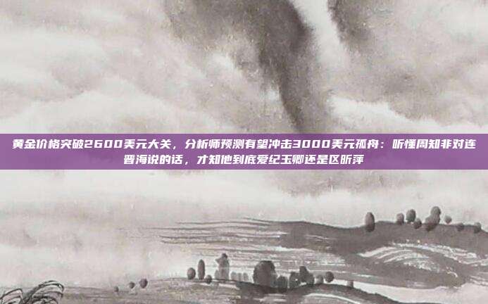 黄金价格突破2600美元大关,分析师预测有望冲击3000美元孤舟:听懂周知非对连晋海说的话,才知他到底爱纪玉卿还是区昕萍
