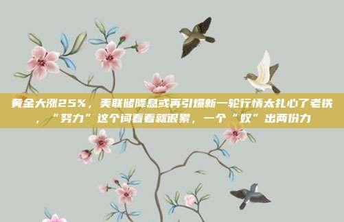 黄金大涨25%,美联储降息或再引爆新一轮行情太扎心了老铁,“努力”这个词看着就很累,一个“奴”出两份力