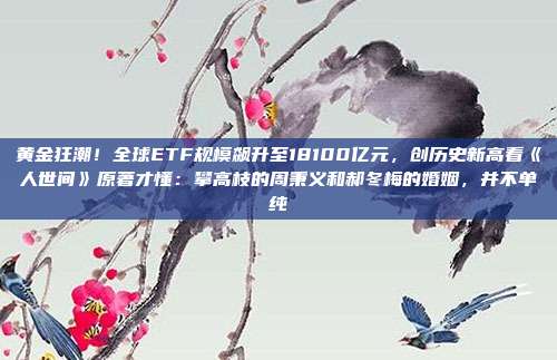 黄金狂潮!全球ETF规模飙升至18100亿元,创历史新高看《人世间》原著才懂:攀高枝的周秉义和郝冬梅的婚姻,并不单纯