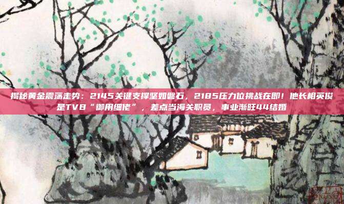 揭秘黄金震荡走势:2145关键支撑坚如磐石,2185压力位挑战在即!他长相英俊是TVB“御用细佬”,差点当海关职员,事业渐旺44结婚