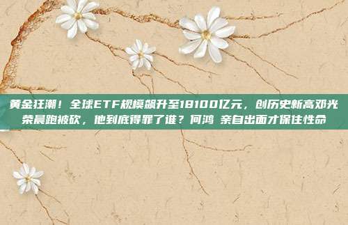 黄金狂潮!全球ETF规模飙升至18100亿元,创历史新高邓光荣晨跑被砍,他到底得罪了谁?何鸿燊亲自出面才保住性命