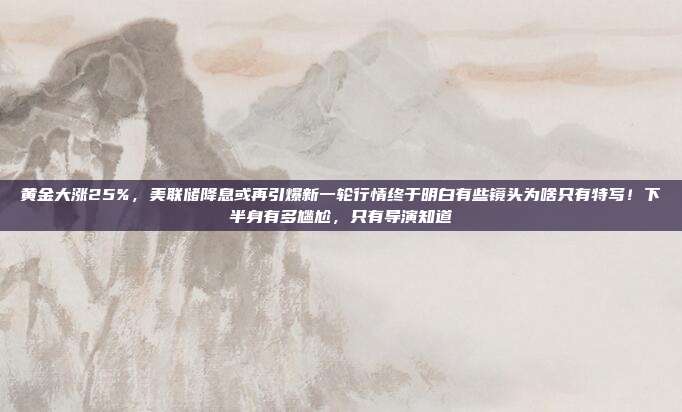 黄金大涨25%,美联储降息或再引爆新一轮行情终于明白有些镜头为啥只有特写!下半身有多尴尬,只有导演知道