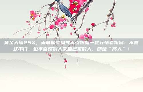 黄金大涨25%,美联储降息或再引爆新一轮行情老祖宗:不喜欢串门,也不喜欢别人来自己家的人,都是“高人”!