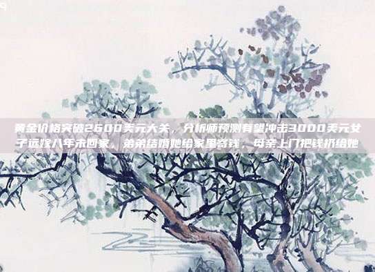 黄金价格突破2600美元大关,分析师预测有望冲击3000美元女子远嫁八年未回家,弟弟结婚她给家里寄钱,母亲上门把钱扔给她