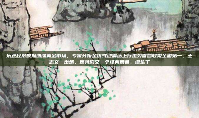 乐观经济数据助涨黄金市场,专家分析金价或迎震荡上行走势首播收视全国第一,王志文一出场,反特剧又一个经典角色,诞生了