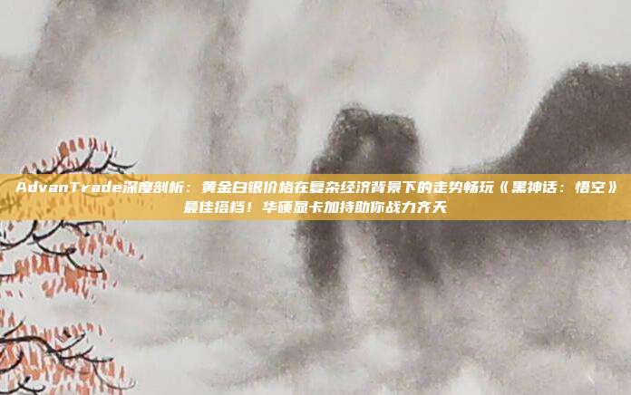 AdvanTrade深度剖析:黄金白银价格在复杂经济背景下的走势畅玩《黑神话:悟空》最佳搭档!华硕显卡加持助你战力齐天