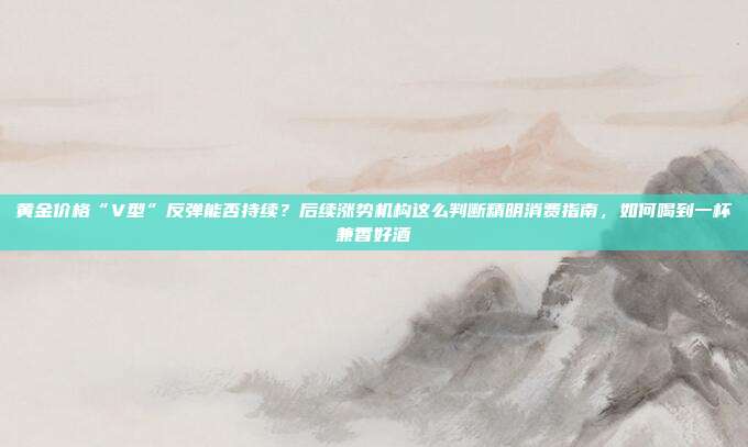 黄金价格“V型”反弹能否持续?后续涨势机构这么判断精明消费指南,如何喝到一杯兼香好酒