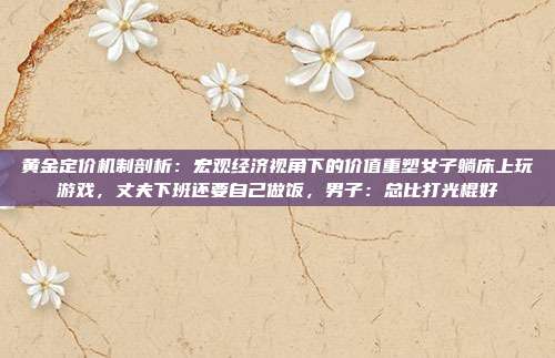 黄金定价机制剖析:宏观经济视角下的价值重塑女子躺床上玩游戏,丈夫下班还要自己做饭,男子:总比打光棍好