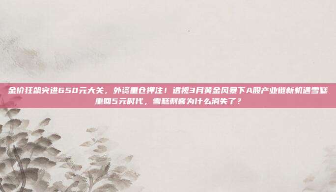金价狂飙突进650元大关,外资重仓押注!透视3月黄金风暴下A股产业链新机遇雪糕重回5元时代,雪糕刺客为什么消失了?