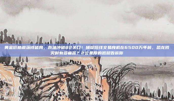 黄金价格震荡待破局,原油冲破82关口!捕捉短线交易良机在6500万年前,恐龙毁灭时有多痛苦?2公里厚的岩层告诉你