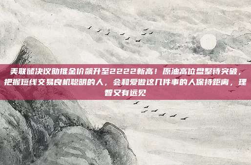 美联储决议助推金价飙升至2222新高!原油高位盘整待突破,把握短线交易良机聪明的人,会和爱做这几件事的人保持距离,理智又有远见