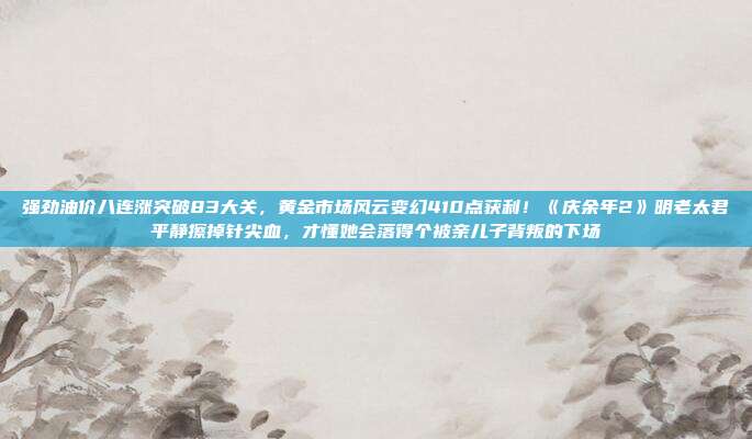 强劲油价八连涨突破83大关,黄金市场风云变幻410点获利!《庆余年2》明老太君平静擦掉针尖血,才懂她会落得个被亲儿子背叛的下场