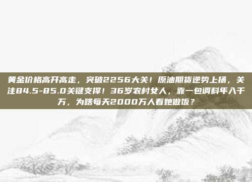 黄金价格高开高走,突破2256大关!原油期货逆势上扬,关注84.5-85.0关键支撑!36岁农村女人,靠一包调料年入千万,为啥每天2000万人看她做饭?