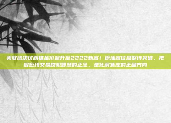 美联储决议助推金价飙升至2222新高!原油高位盘整待突破,把握短线交易良机智慧的正念,是化解焦虑的正确方向