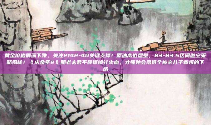 黄金价格震荡下跌,关注2142-40关键支撑!原油高位盘整,83-83.5区间做空策略揭秘!《庆余年2》明老太君平静擦掉针尖血,才懂她会落得个被亲儿子背叛的下场