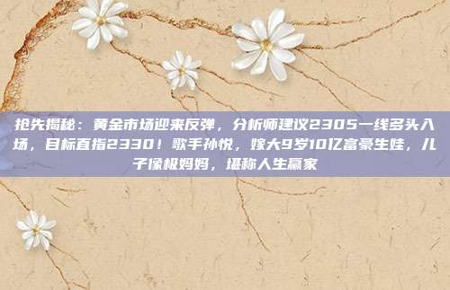 抢先揭秘:黄金市场迎来反弹,分析师建议2305一线多头入场,目标直指2330!歌手孙悦,嫁大9岁10亿富豪生娃,儿子像极妈妈,堪称人生赢家